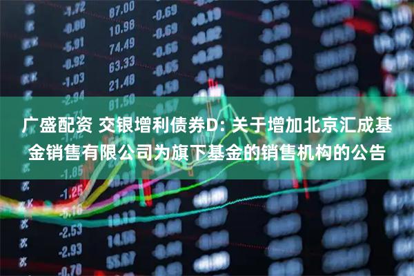 广盛配资 交银增利债券D: 关于增加北京汇成基金销售有限公司为旗下基金的销售机构的公告