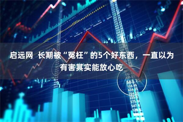 启远网  长期被“冤枉”的5个好东西，一直以为有害其实能放心吃
