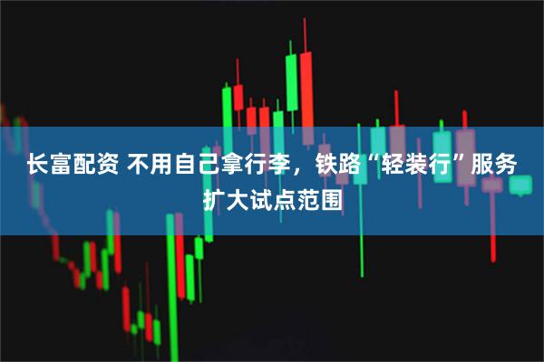 长富配资 不用自己拿行李，铁路“轻装行”服务扩大试点范围