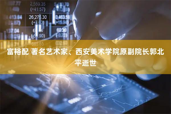 富裕配 著名艺术家、西安美术学院原副院长郭北平逝世