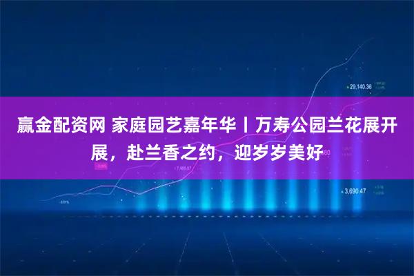 赢金配资网 家庭园艺嘉年华丨万寿公园兰花展开展，赴兰香之约，迎岁岁美好