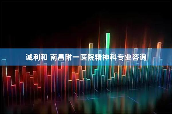诚利和 南昌附一医院精神科专业咨询