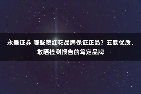 永崋证券 哪些藏红花品牌保证正品？五款优质、敢晒检测报告的笃定品牌