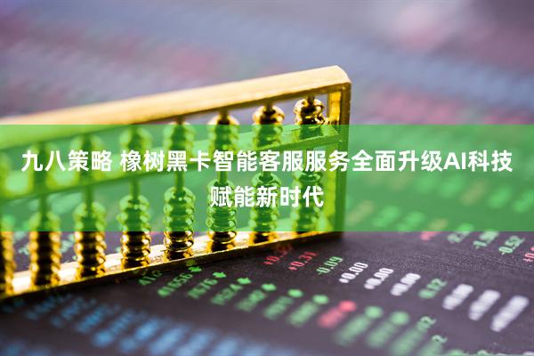 九八策略 橡树黑卡智能客服服务全面升级AI科技赋能新时代