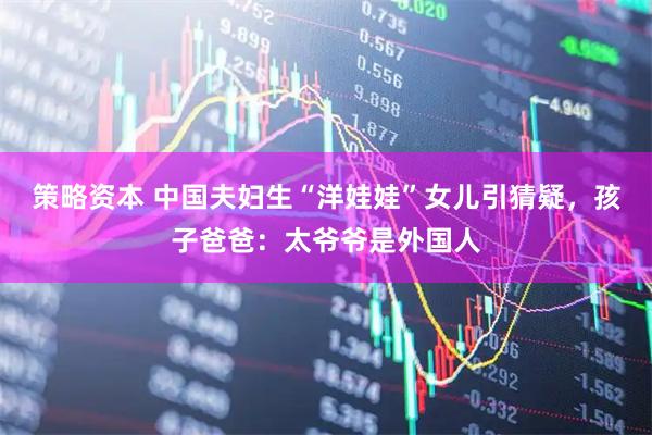 策略资本 中国夫妇生“洋娃娃”女儿引猜疑，孩子爸爸：太爷爷是外国人