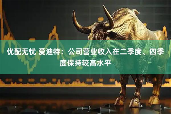 优配无忧 爱迪特：公司营业收入在二季度、四季度保持较高水平