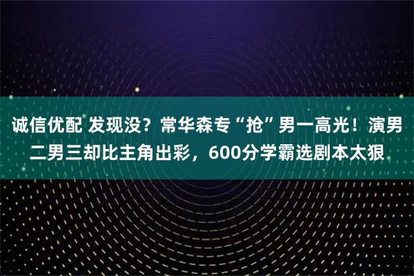 诚信优配 发现没？常华森专“抢”男一高光！演男二男三却比主角出彩，600分学霸选剧本太狠
