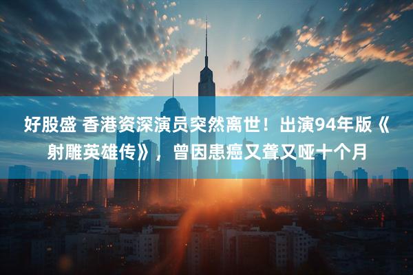 好股盛 香港资深演员突然离世！出演94年版《射雕英雄传》，曾因患癌又聋又哑十个月