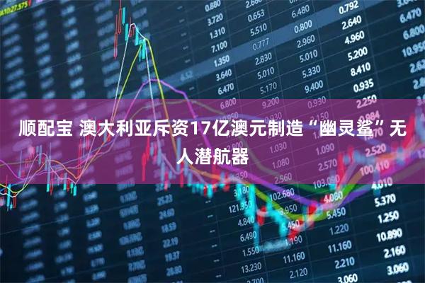 顺配宝 澳大利亚斥资17亿澳元制造“幽灵鲨”无人潜航器