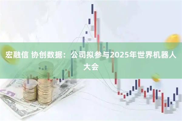 宏融信 协创数据：公司拟参与2025年世界机器人大会