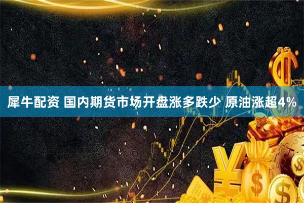 犀牛配资 国内期货市场开盘涨多跌少 原油涨超4%