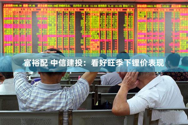 富裕配 中信建投：看好旺季下锂价表现